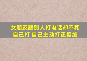 女朋友跟别人打电话却不和自己打 自己主动打还拒绝